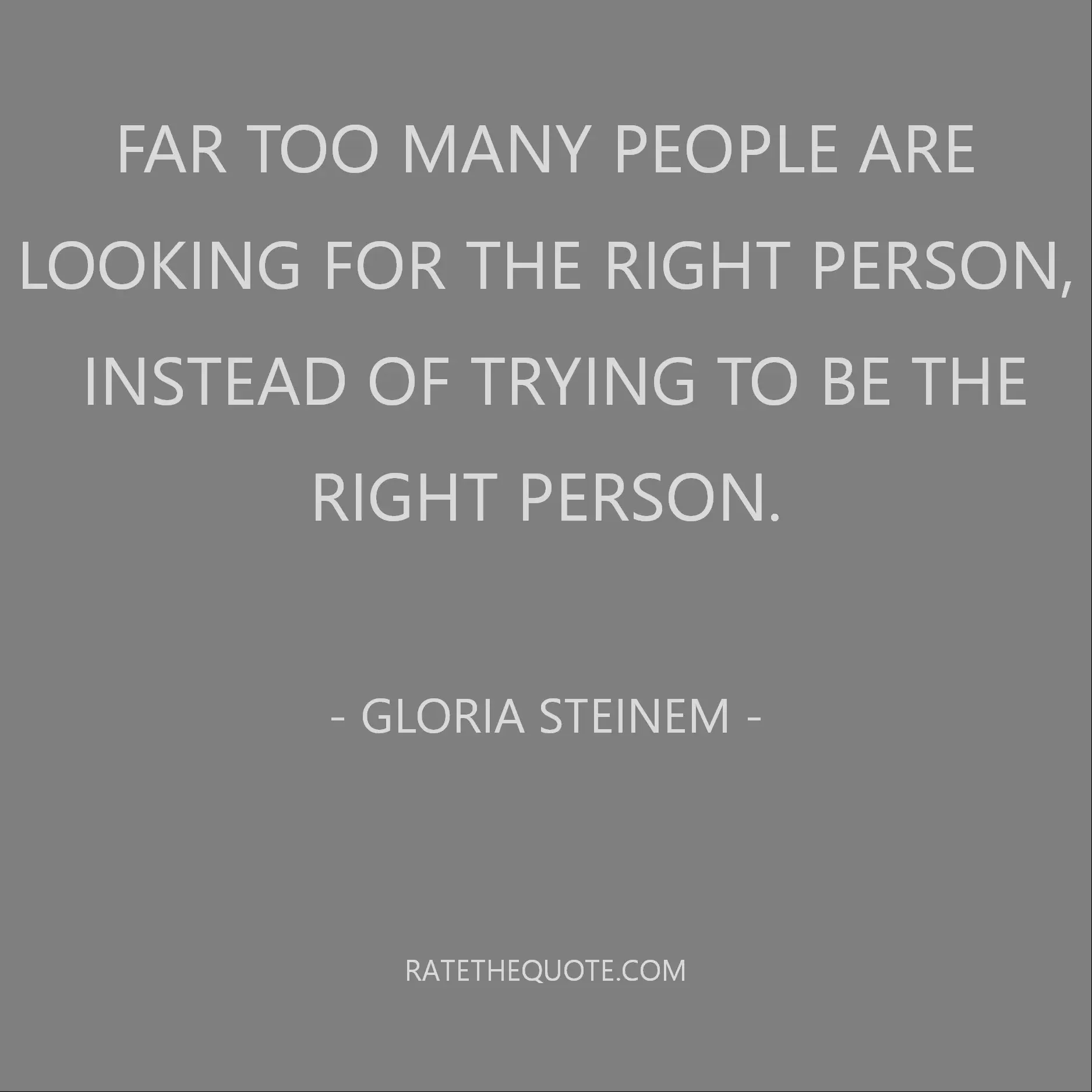 Far too many people are looking for the right person, instead of trying to be the right person. – Gloria Steinem