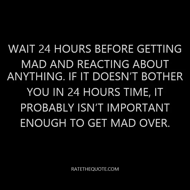 Wait 24 hours before getting mad and reacting about anything. If it doesn’t bother you in 24 hours time, it probably isn’t important enough to get mad over.