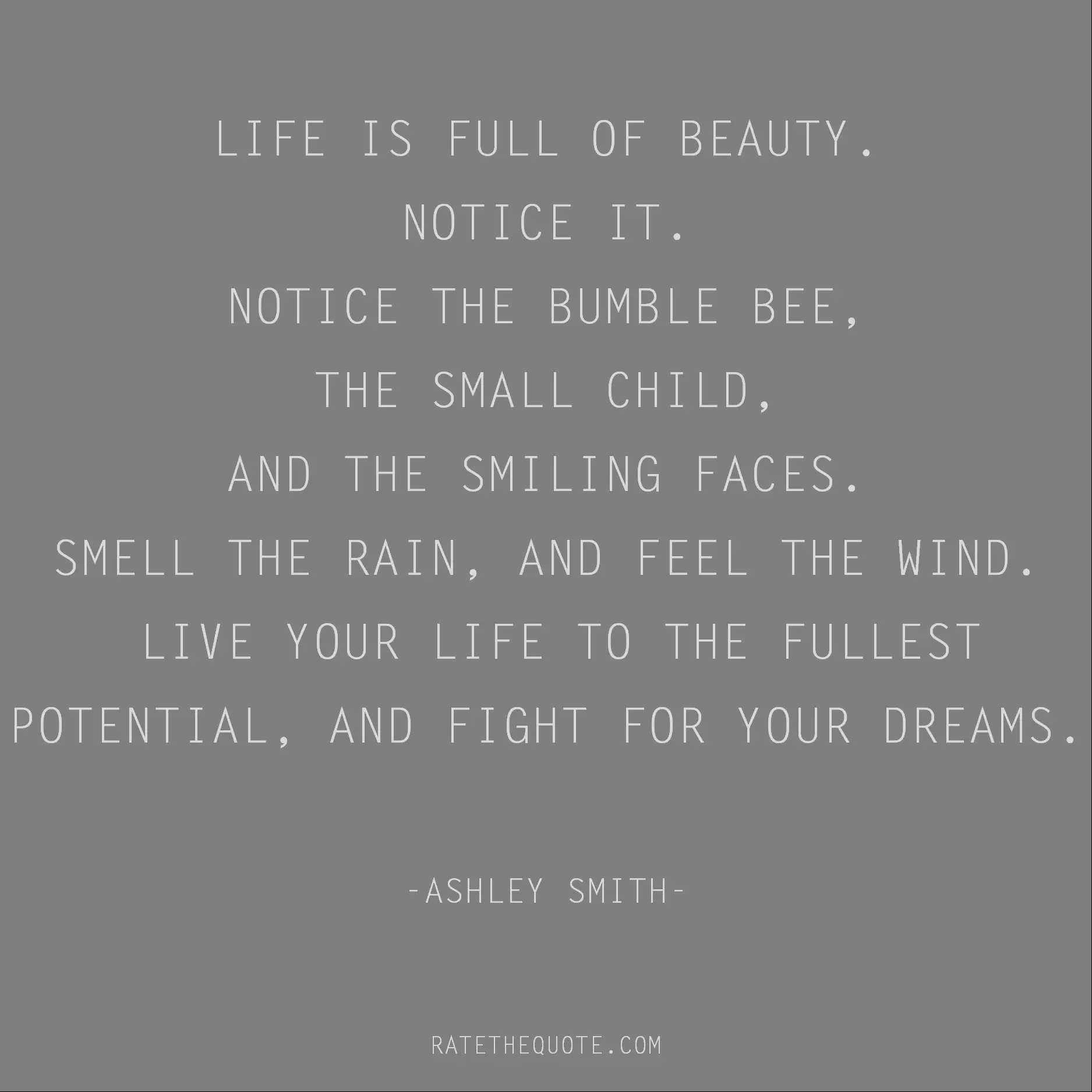 Beauty Quotes Life is full of beauty. Notice it. Notice the bumble bee, the small child, and the smiling faces. Smell the rain, and feel the wind. Live your life to the fullest potential, and fight for your dreams. Ashley Smith