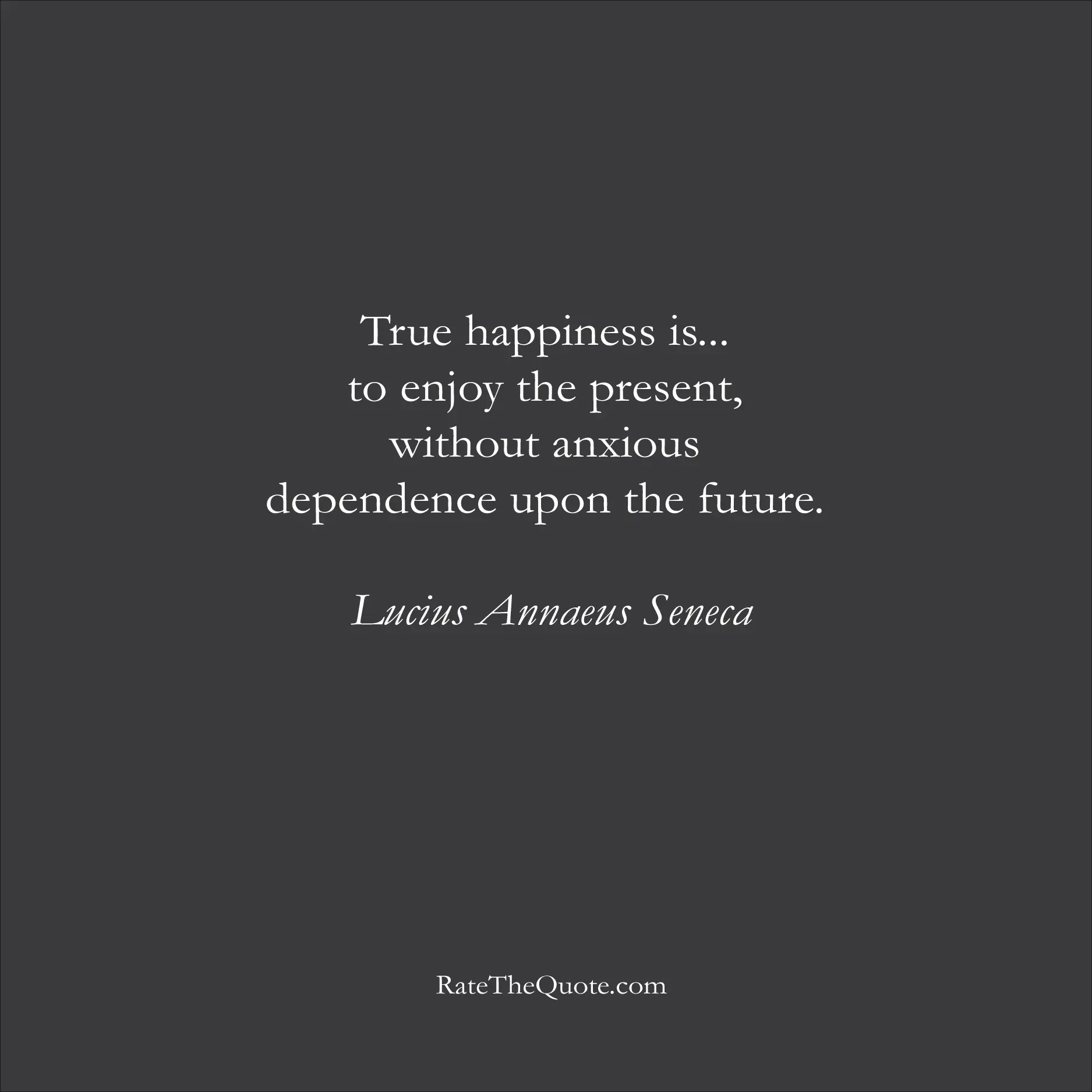 Happiness Quotes True happiness is... to enjoy the present, without anxious dependence upon the future. Lucius Annaeus Seneca