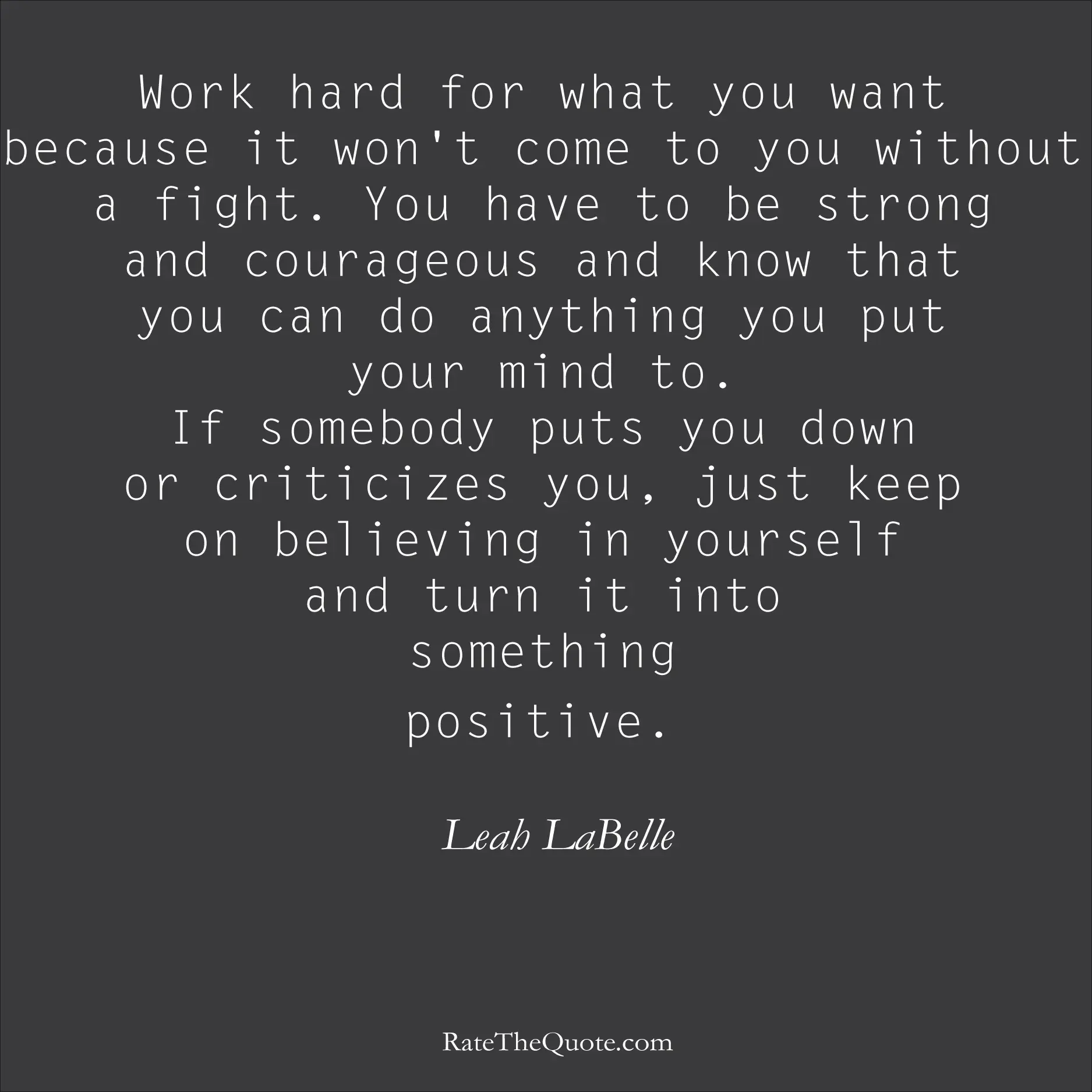 Positive Quotes Work hard for what you want because it won't come to you without a fight. You have to be strong and courageous and know that you can do anything you put your mind to. If somebody puts you down or criticizes you, just keep on believing in yourself and turn it into something positive. Leah LaBelle