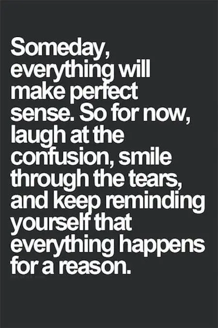 Beautiful Quotes: Someday, everything will make perfect sense. So for now, laugh at the confusion, smile through the tears and keep reminding yourself that everything happens for a reason.