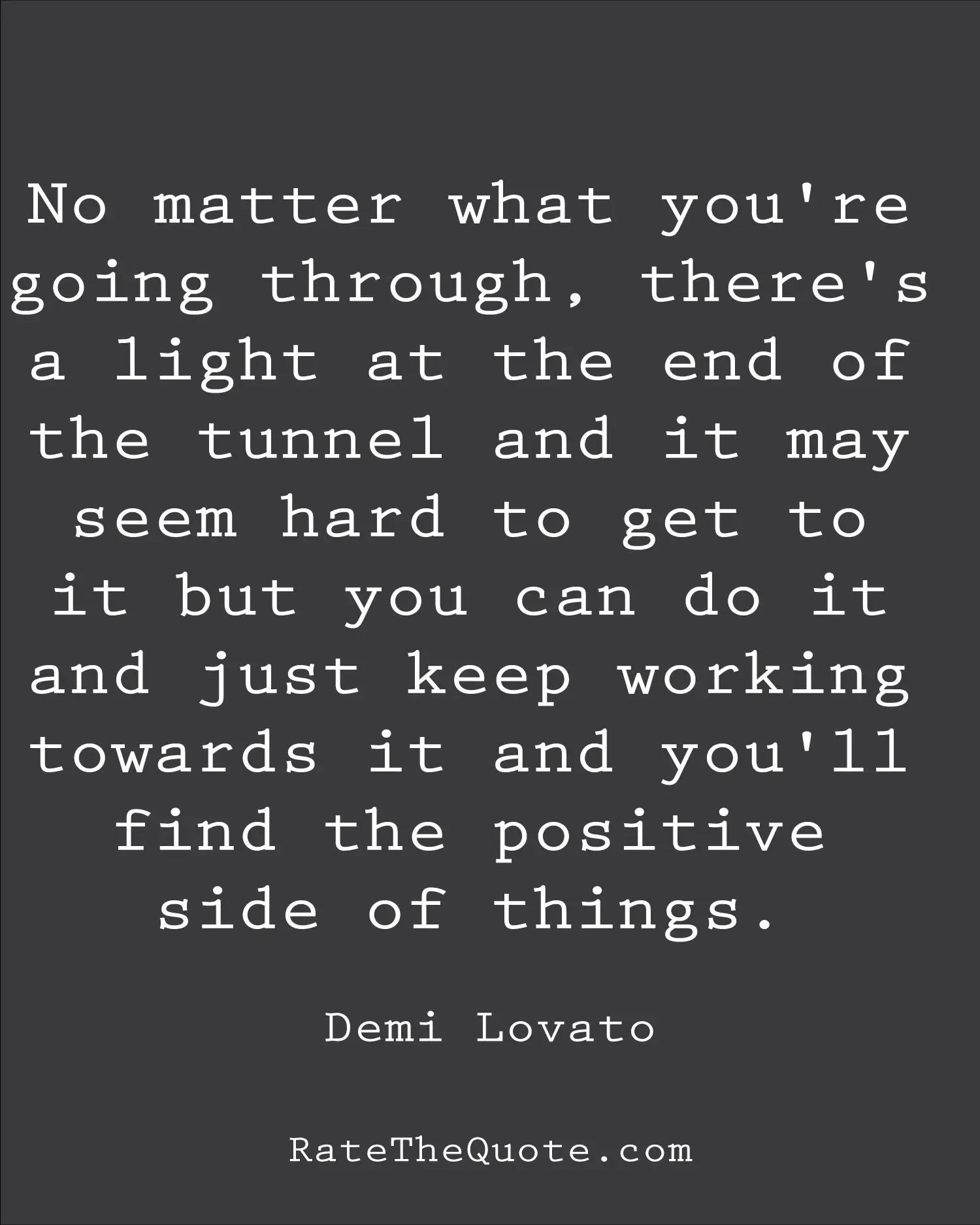 No matter what you're going through, there's a light at the end of the tunnel and it may seem hard to get to it but you can do it and just keep working towards it and you'll find the positive side of things. Demi Lovato
