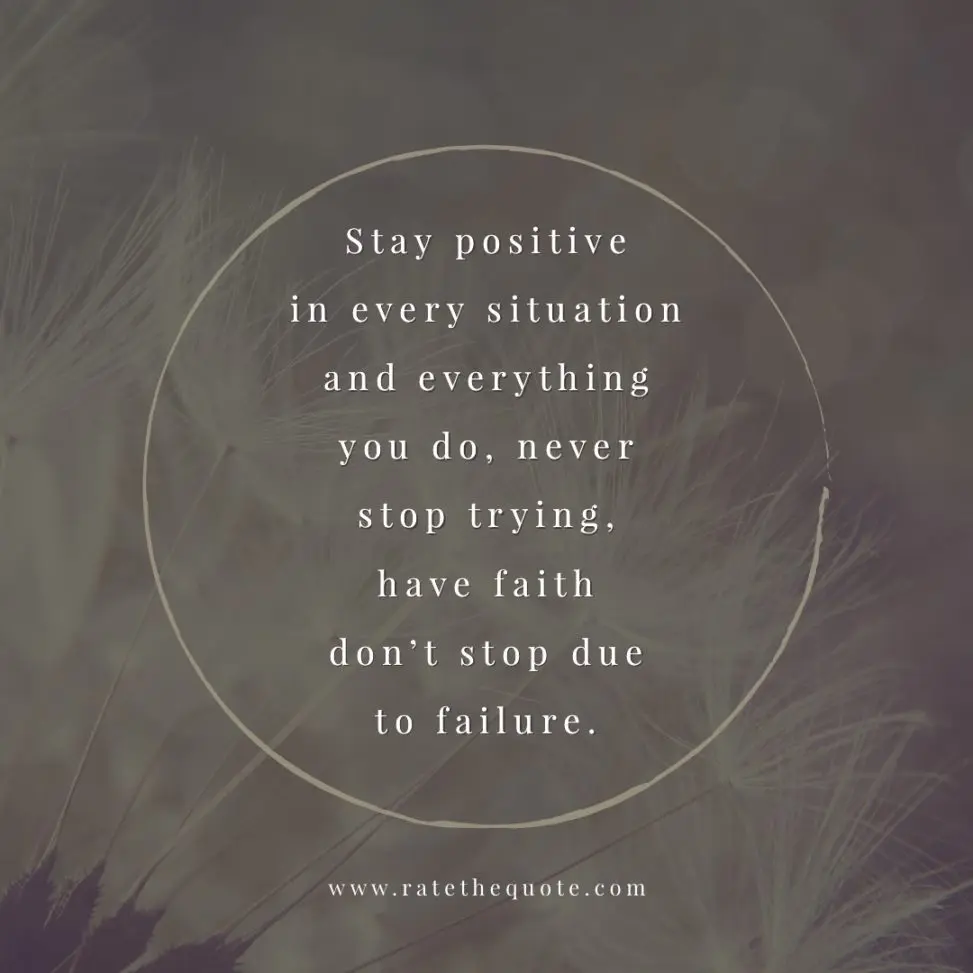 Stay positive in every situation and everything you do, never stop trying, have faith don't stop due to failure.
