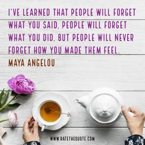 "I’ve learned that people will forget what you said, people will forget what you did, but people will never forget how you made them feel." Maya Angelou