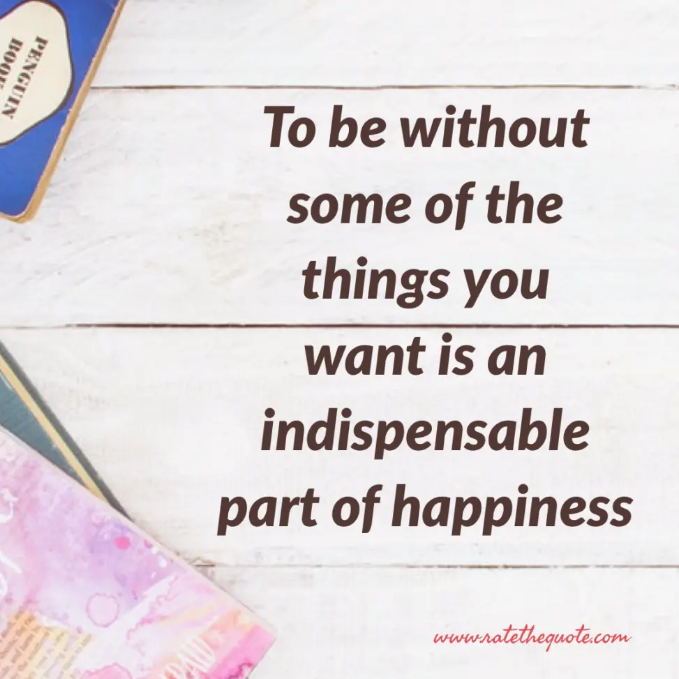 To be without some of the things you want is an indispensable part of happiness