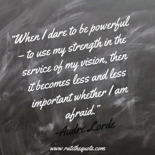 “When I dare to be powerful – to use my strength in the service of my vision, then it becomes less and less important whether I am afraid.” -Audre Lorde